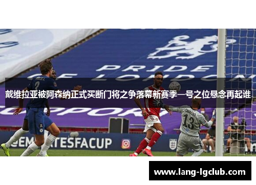 戴维拉亚被阿森纳正式买断门将之争落幕新赛季一号之位悬念再起谁