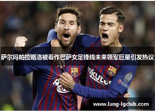 萨尔玛帕拉略洛被看作巴萨女足锋线未来领军巨星引发热议 萨尔玛帕拉略洛被看作巴萨女足锋线未来领军巨星引发热议