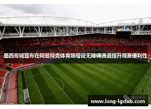墨西哥城宣布在阿兹特克体育场增设无障碍通道提升观赛便利性 墨西哥城宣布在阿兹特克体育场增设无障碍通道提升观赛便利性